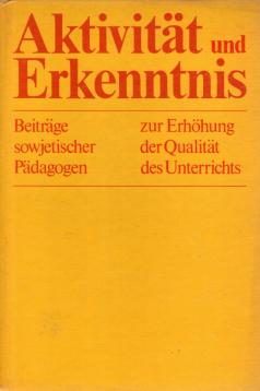 Aktivität und Erkenntnis : Beiträge sowjetischer Pädagogen zur Erhöhung der Qualität des Unterrichts Aktivität und Erkenntnis : Beiträge sowjetischer Pädagogen zur Erhöhung der Qualität des Unterrichts