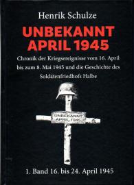 UNBEKANNT APRIL 1945 : Chronik der Kriegsereignisse vom 16. April bis zum 8. Mai 1945 und die Geschichte des Soldatenfriedhofs Halbe. 1. Band: 16. April bis 24. April 1945